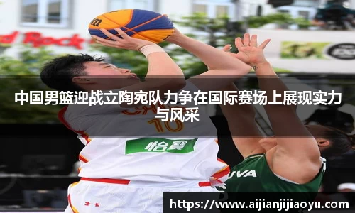 中国男篮迎战立陶宛队力争在国际赛场上展现实力与风采